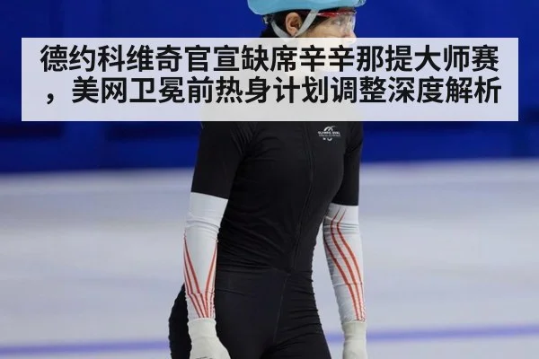 德约科维奇官宣缺席辛辛那提大师赛，美网卫冕前热身计划调整深度解析