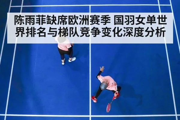 陈雨菲缺席欧洲赛季 国羽女单世界排名与梯队竞争变化深度分析